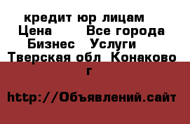 кредит юр лицам  › Цена ­ 0 - Все города Бизнес » Услуги   . Тверская обл.,Конаково г.